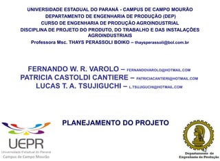 UNIVERSIDADE ESTADUAL DO PARANÁ - CAMPUS DE CAMPO MOURÃO
                  DEPARTAMENTO DE ENGENHARIA DE PRODUÇÃO (DEP)
                CURSO DE ENGENHARIA DE PRODUÇÃO AGROINDUSTRIAL
        DISCIPLINA DE PROJETO DO PRODUTO, DO TRABALHO E DAS INSTALAÇÕES
                                   AGROINDUSTRIAIS
            Professora Msc. THAYS PERASSOLI BOIKO – thaysperassoli@bol.com.br




          FERNANDO W. R. VAROLO – FERNANDOVAROLO@HOTMAIL.COM
        PATRICIA CASTOLDI CANTIERE – PATRICIACANTIERI@HOTMAIL.COM
            LUCAS T. A. TSUJIGUCHI – L.TSUJIGUCHI@HOTMAIL.COM




                         PLANEJAMENTO DO PROJETO


                                                                                42
Campus de Campo Mourão
 