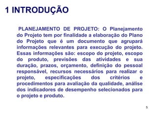 1 INTRODUÇÃO

   PLANEJAMENTO DE PROJETO: O Planejamento
  do Projeto tem por finalidade a elaboração do Plano
  do Projeto que é um documento que agrupará
  informações relevantes para execução do projeto.
  Essas informações são: escopo do projeto, escopo
  do produto, previsões das atividades e sua
  duração, prazos, orçamento, definição do pessoal
  responsável, recursos necessários para realizar o
  projeto,    especificações     dos     critérios  e
  procedimentos para avaliação da qualidade, análise
  dos indicadores de desempenho selecionados para
  o projeto e produto.

                                                        5
 