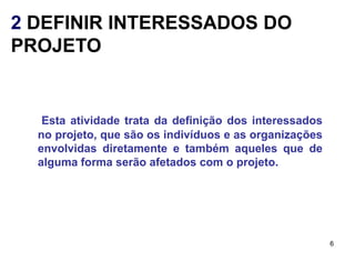 2 DEFINIR INTERESSADOS DO
PROJETO


   Esta atividade trata da definição dos interessados
  no projeto, que são os indivíduos e as organizações
  envolvidas diretamente e também aqueles que de
  alguma forma serão afetados com o projeto.




                                                        6
 