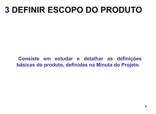 3 DEFINIR ESCOPO DO PRODUTO




   Consiste em estudar e detalhar as definições
  básicas do produto, definidas na Minuta do Projeto.




                                                        8
 