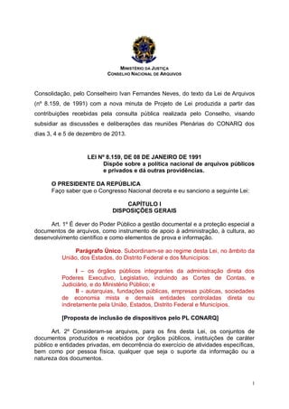 MINISTÉRIO DA JUSTIÇA
CONSELHO NACIONAL DE ARQUIVOS

Consolidação, pelo Conselheiro Ivan Fernandes Neves, do texto da Lei de Arquivos
(nº 8.159, de 1991) com a nova minuta de Projeto de Lei produzida a partir das
contribuições recebidas pela consulta pública realizada pelo Conselho, visando
subsidiar as discussões e deliberações das reuniões Plenárias do CONARQ dos
dias 3, 4 e 5 de dezembro de 2013.

LEI Nº 8.159, DE 08 DE JANEIRO DE 1991
Dispõe sobre a política nacional de arquivos públicos
e privados e dá outras providências.
O PRESIDENTE DA REPÚBLICA
Faço saber que o Congresso Nacional decreta e eu sanciono a seguinte Lei:
CAPÍTULO I
DISPOSIÇÕES GERAIS
Art. 1º É dever do Poder Público a gestão documental e a proteção especial a
documentos de arquivos, como instrumento de apoio à administração, à cultura, ao
desenvolvimento científico e como elementos de prova e informação.
Parágrafo Único. Subordinam-se ao regime desta Lei, no âmbito da
União, dos Estados, do Distrito Federal e dos Municípios:
I – os órgãos públicos integrantes da administração direta dos
Poderes Executivo, Legislativo, incluindo as Cortes de Contas, e
Judiciário, e do Ministério Público; e
II - autarquias, fundações públicas, empresas públicas, sociedades
de economia mista e demais entidades controladas direta ou
indiretamente pela União, Estados, Distrito Federal e Municípios.
[Proposta de inclusão de dispositivos pelo PL CONARQ]
Art. 2º Consideram-se arquivos, para os fins desta Lei, os conjuntos de
documentos produzidos e recebidos por órgãos públicos, instituições de caráter
público e entidades privadas, em decorrência do exercício de atividades específicas,
bem como por pessoa física, qualquer que seja o suporte da informação ou a
natureza dos documentos.

1

 