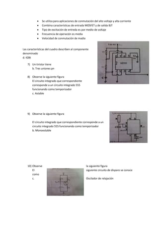  Se utiliza para aplicaciones de conmutación del alto voltaje y alta corriente
 Combina características de entrada MOSFET y de salida BJT
 Tipo de excitación de entreda es por medio de voltaje
 Frecuencia de operación es media
 Velocidad de conmutación de madia
Las características del cuadro describen al componente
denominado
d. IGBt
7) Un tiristor tiene
b. Tres uniones pn
8) Observe la siguiente figura
El circuito integrado que correspondiente
corresponde a un circuito integrado 555
funcionando como temporizador
c. Astable
9) Observe la siguiente figura
El circuito integrado que correspondiente corresponde a un
circuito integrado 555 funcionando como temporizador
b. Monoestable
10) Observe la siguiente figura
El siguiente circuito de disparo se conoce
como
c. Oscilador de relajación
 