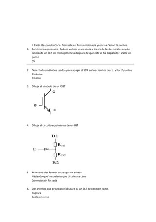 II Parte. Respuesta Corta. Conteste en forma ordenada y concisa. Valor 16 puntos.
1. En términos generales ¿Cuánto voltaje se presenta a través de las terminales anodo-
catodo de un SCR de media potencia después de que este se ha disparado?. Valor un
punto
0V
2. Describa los métodos usados para apagar el SCR en los circuitos de cd. Valor 2 puntos
Dinámica
Estática
3. Dibuje el símbolo de un IGBT
4. Dibuje el circuito equivalente de un UJT
5. Mencione dos formas de apagar un tiristor
Haciendo que la corriente que circule sea cero
Conmutación forzada
6. Dos eventos que provocan el disparo de un SCR se conocen como
Ruptura
Enclavamiento
 