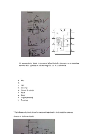 IV. Apareamiento. Asocie el nombre de la función de la columna A con la respectiva
terminal de la figura de un circuito integrado 555 de la columna B.
a. +Vcc
b.
c. GRD
d. Descarga
e. Control de voltaje
f. Reset
g. Salida
h. Trigger (disparo)
i. Threshold
V Parte Desarrollo. Conteste de forma completa y clara las siguientes interrogantes.
Observe el siguiente circuito.
 