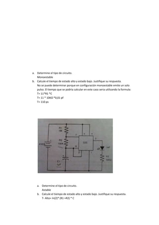 a. Determine el tipo de circuito.
Monoestable
b. Calcule el tiempo de estado alto y estado bajo. Justifique su respuesta.
No se puede determinar porque en configuración monoestable emite un solo
pulso. El tiempo que se podría calcular en este caso seria utilizando la formula:
T= 11*R1 *C
T= 11 * 10KΩ *0,01 pf
T= 110 ps
a. Determine el tipo de circuito.
Astable
b. Calcule el tiempo de estado alto y estado bajo. Justifique su respuesta.
T- Alto= In(2)* (R1 +R2) * C
 