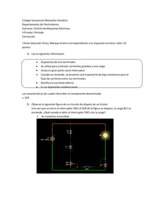 Colegio Vocacional Monseñor Sanabria
Departamento de Electrotecnia
Sub área: Control de Maquinas Eléctricas
II Prueba I Periodo
Corrección:
I Parte Selección Única, Marque la letra correspondiente a la respuesta correcta. Valor 10
puntos.
1) Lea la siguiente información
 Dispositivo de tres terminales
 Se utiliza para controlar corrientes grandes a una carga
 Actúa en gran parte como interruptor
 Cuando se enciende, se presenta una trayectoria de baja resistencia para el
flujo de corriente entre sus terminales.
 Rectifica la corriente alterna
 Es un dispositivo unidireccional
Las características de cuadro describen al componente denominado
c. SCR
2) Observe la siguiente figura de un circuito de disparo de un tiristor
Una vez que se cierra el interruptor SW1 el SCR de la figura se dispara, la carga BL1 se
enciende. ¿Qué sucede al abrir el interruptor SW1 con la carga?
1. Se mantiene encendida.
 