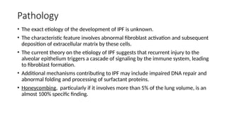 Pathology
• The exact etiology of the development of IPF is unknown.
• The characteristic feature involves abnormal fibroblast activation and subsequent
deposition of extracellular matrix by these cells.
• The current theory on the etiology of IPF suggests that recurrent injury to the
alveolar epithelium triggers a cascade of signaling by the immune system, leading
to fibroblast formation.
• Additional mechanisms contributing to IPF may include impaired DNA repair and
abnormal folding and processing of surfactant proteins.
• Honeycombing, particularly if it involves more than 5% of the lung volume, is an
almost 100% specific finding.
 