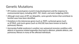 Genetic Mutations
• IPF involves several genes crucial in lung development and the response to
environmental injury, including WNT, TGF, Notch, and sonic hedgehog (SHH).
• Although most cases of IPF are idiopathic, some genetic factors that contribute to
familial cases have been identified.
• Mutations in the telomerase genes (such as TERT), surfactant genes (such
as SFTPA2), and mucin genes (such as MUC5B) have been known to lead to
pulmonary fibrosis.
• Hermansky-Pudlak syndrome is another rare autosomal recessive condition with
defects in lysosome-related organelles that lead to albinism, platelet defects, and
pulmonary fibrosis in many of the affected individuals.
 