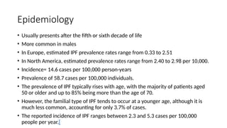 Epidemiology
• Usually presents after the fifth or sixth decade of life
• More common in males
• In Europe, estimated IPF prevalence rates range from 0.33 to 2.51
• In North America, estimated prevalence rates range from 2.40 to 2.98 per 10,000.
• Incidence= 14.6 cases per 100,000 person-years
• Prevalence of 58.7 cases per 100,000 individuals.
• The prevalence of IPF typically rises with age, with the majority of patients aged
50 or older and up to 85% being more than the age of 70.
• However, the familial type of IPF tends to occur at a younger age, although it is
much less common, accounting for only 3.7% of cases.
• The reported incidence of IPF ranges between 2.3 and 5.3 cases per 100,000
people per year.[
 