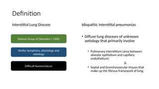Definition
Interstitial Lung Disease Idiopathic interstitial pneumonias
• Diffuse lung diseases of unknown
aetiology that primarily involve
• Pulmonary interstitium (area between
alveolar epithelium and capillary
endothelium)
&
• Septal and bronchovascular tissues that
make up the fibrous framework of lung.
Diverse Group of Disorders ( >200)
Similar Symptoms, physiology and
radiology
Difficult Nomenclature
 