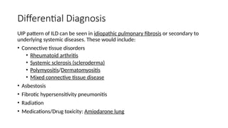 Differential Diagnosis
UIP pattern of ILD can be seen in idiopathic pulmonary fibrosis or secondary to
underlying systemic diseases. These would include:
• Connective tissue disorders
• Rheumatoid arthritis
• Systemic sclerosis (scleroderma)
• Polymyositis/Dermatomyositis
• Mixed connective tissue disease
• Asbestosis
• Fibrotic hypersensitivity pneumonitis
• Radiation
• Medications/Drug toxicity: Amiodarone lung
 