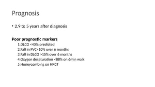 Prognosis
• 2.9 to 5 years after diagnosis
Poor prognostic markers
1.DLCO <40% predicted
2.Fall in FVC>10% over 6 months
3.Fall in DLCO >15% over 6 months
4.Oxygen desaturation <88% on 6min walk
5.Honeycombing on HRCT
 