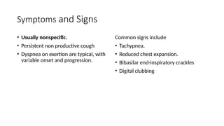 Symptoms and Signs
• Usually nonspecific.
• Persistent non productive cough
• Dyspnea on exertion are typical, with
variable onset and progression.
Common signs include
• Tachypnea.
• Reduced chest expansion.
• Bibasilar end-inspiratory crackles
• Digital clubbing
 
