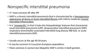 Nonspecific interstitial pneumonia
• 2nd
most common IIP after IPF
• NSIP is a chronic interstitial pneumonia that is characterized by a homogeneous
appearance of dense or loose interstitial fibrosis with mild to moderate chronic
interstitial inflammation.
• It is "nonspecific" in that it lacks the histopathologic features that characterize
usual interstitial pneumonia (UIP), desquamative interstitial pneumonia (DIP),
respiratory bronchiolitis-associated interstitial lung disease (RB-ILD), or acute
interstitial pneumonia (AIP).
• Usually occurs at the age 40-50 years.
• It may be common in Caucasian-European populations
• More common in women but idiopathic NSIP is similar in both genders
 