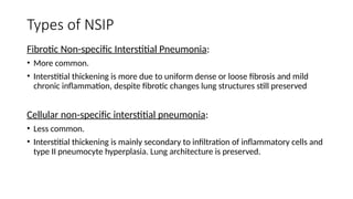 Types of NSIP
Fibrotic Non-specific Interstitial Pneumonia:
• More common.
• Interstitial thickening is more due to uniform dense or loose fibrosis and mild
chronic inflammation, despite fibrotic changes lung structures still preserved
Cellular non-specific interstitial pneumonia:
• Less common.
• Interstitial thickening is mainly secondary to infiltration of inflammatory cells and
type II pneumocyte hyperplasia. Lung architecture is preserved.
 