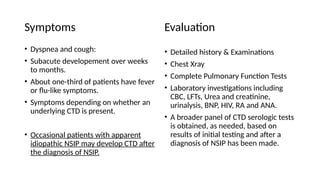 Symptoms
• Dyspnea and cough:
• Subacute developement over weeks
to months.
• About one-third of patients have fever
or flu-like symptoms.
• Symptoms depending on whether an
underlying CTD is present.
• Occasional patients with apparent
idiopathic NSIP may develop CTD after
the diagnosis of NSIP.
Evaluation
• Detailed history & Examinations
• Chest Xray
• Complete Pulmonary Function Tests
• Laboratory investigations including
CBC, LFTs, Urea and creatinine,
urinalysis, BNP, HIV, RA and ANA.
• A broader panel of CTD serologic tests
is obtained, as needed, based on
results of initial testing and after a
diagnosis of NSIP has been made.
 