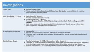 Investigations
Chest Xray • Normal in early stages
• There may be ill-defined opacities with lower lobe distribution or consolidation in a patchy,
reticulonodular or mixed pattern.
High Resolution CT Chest • Reticulation (87 percent),
• Traction bronchiectasis (82 percent),
• Lobar volume loss (77 percent),
• Ground glass opacification (GGO, 42 percent), predominantly in the lower lung zones (92
percent)
• GGO when present, is often associated with manifestations of fibrosis such as volume loss,
reticular pattern, and/or traction bronchiectasis.
Bronchoalveolar Lavage • Nonspecific.
• BAL cell counts cannot be utilized to differentiate NSIP from other IIPs.
• The main role is to exclude other causes of diffuse opacities, such as hemorrhage, infection and
malignancy.
Surgical Lung Biopsy • Surgical lung biopsy via VATS or thoracotomy is the standard.
• The need for a SLB to confirm the diagnosis of NSIP largely depends on the presence or absence of
an underlying process known to be associated with NSIP and the severity of lung disease.
• Patients with a known CTD and HRCT pattern consistent with NSIP generally do not need SLB
 