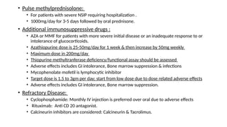 • Pulse methylprednisolone:
• For patients with severe NSIP requiring hospitalization .
• 1000mg/day for 3-5 days followed by oral prednisone.
• Additional immunosuppressive drugs :
• AZA or MMF for patients with more severe initial disease or an inadequate response to or
intolerance of glucocorticoids.
• Azathiopurine dose is 25-50mg/day for 1 week & then increase by 50mg weekly
• Maximum dose in 200mg/day
• Thiopurine methyltranferase deficiency/functional assay should be assessed
• Adverse effects includes GI intolerance, Bone marrow suppression & infections
• Mycophenolate mofetil is lymphocytic inhibitor
• Target dose is 1.5 to 3gm per day; start from low dose due to dose related adverse effects
• Adverse effects includes GI intolerance, Bone marrow suppression.
• Refractory Disease:
• Cyclophosphamide: Monthly IV injection is preferred over oral due to adverse effects
• Rituximab: Anti CD 20 antagonist.
• Calcineurin inhibitors are considered: Calcineurin & Tacrolimus.
 