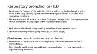 Respiratory bronchiolitis- ILD
• Respiratory (or "smoker's") bronchiolitis (RB) is a well-recognized pathological lesion
found in the lungs of many cigarette smokers that is generally not associated with
respiratory symptoms.
• The key features of RB are the pathologic findings of tan-pigmented macrophages (also
known as smokers' macrophages) in the respiratory bronchioles.
• Typically associated with heavy smoking (usually of 30 pack-years or more)
• often seen in young middle-aged patients (30-40 years of age).
Clinical features : subacute symptoms of cough and dyspnea.
• Pneumothorax, hemoptysis, and acute respiratory failure are less common initial
manifestations.
• Fine, bibasilar end-inspiratory crackles are common findings on chest examination.
Digital clubbing is un usual.
 