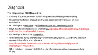 Diagnosis
The diagnosis of RB-ILD requires:
• A history of current or recent (within the past six months) cigarette smoking
• Clinical manifestations of cough or dyspnea, accompanied by crackles on chest
examination
• PFT findings of a restrictive or mixed obstructive and restrictive pattern.
• HRCT manifestations consistent with RB-ILD, especially diffuse or patchy GGO in a mosaic
pattern or fine nodules and air trapping.
• BAL findings of RB-ILD are nonspecific.
• TBB is obtained during bronchoscopy when technically feasible. As with BAL, the main
purpose is to exclude other diseases.
• Lung biopsy shows “bronchiolocentric pattern with tightly packed pigmented
macrophages” PAS positive.
• SLB is not always necessary in RB-ILD, a trial of smoking cessation may precede lung
biopsy.
 