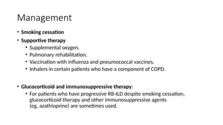 Management
• Smoking cessation
• Supportive therapy
• Supplemental oxygen.
• Pulmonary rehabilitation.
• Vaccination with influenza and pneumococcal vaccines,
• Inhalers in certain patients who have a component of COPD.
• Glucocorticoid and immunosuppressive therapy:
• For patients who have progressive RB-ILD despite smoking cessation,
glucocorticoid therapy and other immunosuppressive agents
(eg, azathioprine) are sometimes used.
 