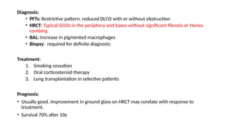 Diagnosis:
• PFTs: Restrictive pattern, reduced DLCO with or without obstruction
• HRCT: Typical GGOs in the periphery and bases without significant fibrosis or Honey
combing
• BAL: Increase in pigmented macrophages
• Biopsy: required for definite diagnosis:
Treatment:
1. Smoking cessation
2. Oral corticosteroid therapy
3. Lung transplantation in selective patients
Prognosis:
• Usually good. Improvement in ground glass on HRCT may corelate with response to
treatment.
• Survival 70% after 10y
 