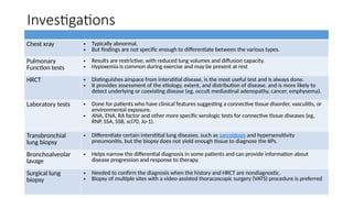Investigations
Chest xray • Typically abnormal.
• But findings are not specific enough to differentiate between the various types.
Pulmonary
Function tests
• Results are restrictive, with reduced lung volumes and diffusion capacity.
• Hypoxemia is common during exercise and may be present at rest
HRCT • Distinguishes airspace from interstitial disease, is the most useful test and is always done.
• It provides assessment of the etiology, extent, and distribution of disease, and is more likely to
detect underlying or coexisting disease (eg, occult mediastinal adenopathy, cancer, emphysema).
Laboratory tests • Done for patients who have clinical features suggesting a connective tissue disorder, vasculitis, or
environmental exposure.
• ANA, ENA, RA factor and other more specific serologic tests for connective tissue diseases (eg,
RNP, SSA, SSB, scl70, Jo-1).
Transbronchial
lung biopsy
• Differentiate certain interstitial lung diseases, such as sarcoidosis and hypersensitivity
pneumonitis, but the biopsy does not yield enough tissue to diagnose the IIPs.
Bronchoalveolar
lavage
• Helps narrow the differential diagnosis in some patients and can provide information about
disease progression and response to therapy.
Surgical lung
biopsy
• Needed to confirm the diagnosis when the history and HRCT are nondiagnostic.
• Biopsy of multiple sites with a video-assisted thoracoscopic surgery (VATS) procedure is preferred
 