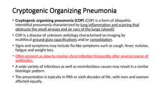 Cryptogenic Organizing Pneumonia
• Cryptogenic organising pneumonia (COP) (COP) is a form of idiopathic
interstitial pneumonia characterized by lung inflammation and scarring that
obstructs the small airways and air sacs of the lungs (alveoli)
• COP is a disease of unknown aetiology characterised on imaging by
multifocal ground glass opacifications and/or consolidation.
• Signs and symptoms may include flu-like symptoms such as cough, fever, malaise,
fatigue and weight loss.
• Often present as slow to resolve chest infection frequently after several coarse of
antibiotics.
• A wide variety of infectious as well as noninfectious causes may result in a similar
histologic pattern.
• The presentation is typically in fifth or sixth decades of life, with men and women
affected equally.
 