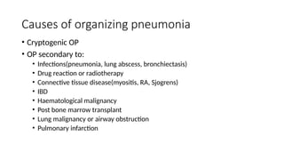 Causes of organizing pneumonia
• Cryptogenic OP
• OP secondary to:
• Infections(pneumonia, lung abscess, bronchiectasis)
• Drug reaction or radiotherapy
• Connective tissue disease(myositis, RA, Sjogrens)
• IBD
• Haematological malignancy
• Post bone marrow transplant
• Lung malignancy or airway obstruction
• Pulmonary infarction
 