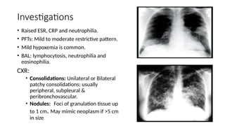 Investigations
• Raised ESR, CRP and neutrophilia.
• PFTs: Mild to moderate restrictive pattern.
• Mild hypoxemia is common.
• BAL: lymphocytosis, neutrophilia and
eosinophilia.
CXR:
• Consolidations: Unilateral or Bilateral
patchy consolidations; usually
peripheral, subpleural &
peribronchovascular.
• Nodules: .
Foci of granulation tissue up
to 1 cm. May mimic neoplasm if >5 cm
in size
 