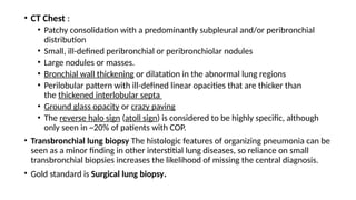 • CT Chest :
• Patchy consolidation with a predominantly subpleural and/or peribronchial
distribution
• Small, ill-defined peribronchial or peribronchiolar nodules
• Large nodules or masses.
• Bronchial wall thickening or dilatation in the abnormal lung regions
• Perilobular pattern with ill-defined linear opacities that are thicker than
the thickened interlobular septa
• Ground glass opacity or crazy paving
• The reverse halo sign (atoll sign) is considered to be highly specific, although
only seen in ~20% of patients with COP.
• Transbronchial lung biopsy The histologic features of organizing pneumonia can be
seen as a minor finding in other interstitial lung diseases, so reliance on small
transbronchial biopsies increases the likelihood of missing the central diagnosis.
• Gold standard is Surgical lung biopsy.
 