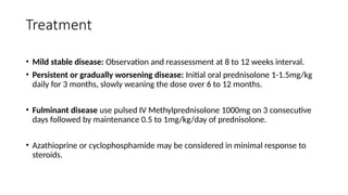 Treatment
• Mild stable disease: Observation and reassessment at 8 to 12 weeks interval.
• Persistent or gradually worsening disease: Initial oral prednisolone 1-1.5mg/kg
daily for 3 months, slowly weaning the dose over 6 to 12 months.
• Fulminant disease use pulsed IV Methylprednisolone 1000mg on 3 consecutive
days followed by maintenance 0.5 to 1mg/kg/day of prednisolone.
• Azathioprine or cyclophosphamide may be considered in minimal response to
steroids.
 