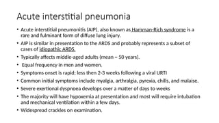 Acute interstitial pneumonia
• Acute interstitial pneumonitis (AIP), also known as Hamman-Rich syndrome is a
rare and fulminant form of diffuse lung injury.
• AIP is similar in presentation to the ARDS and probably represents a subset of
cases of idiopathic ARDS.
• Typically affects middle-aged adults (mean ~ 50 years).
• Equal frequency in men and women.
• Symptoms onset is rapid; less then 2-3 weeks following a viral URTI
• Common initial symptoms include myalgia, arthralgia, pyrexia, chills, and malaise.
• Severe exertional dyspnoea develops over a matter of days to weeks
• The majority will have hypoxemia at presentation and most will require intubation
and mechanical ventilation within a few days.
• Widespread crackles on examination.
 