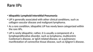 Rare IIPs
• Idiopathic Lymphoid Interstitial Pneumonia
• LIP is generally associated with other clinical conditions, such as
collagen vascular disease and malignant lymphoma.
• As a rare condition, idiopathic LIP has newly been categorized within
the rare IIPs.
• LIP is rarely idiopathic; rather, it is usually a component of a
lymphoproliferative disorder, such as lymphoma, multicentric
Castleman’s disease, or IgG4-related disease, or a pulmonary
manifestation of connective tissue disease, such as Sjögren’s disease.
 