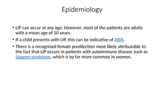 Epidemiology
• LIP can occur at any age. However, most of the patients are adults
with a mean age of 50 years.
• If a child presents with LIP, this can be indicative of AIDS.
• There is a recognised female predilection most likely attributable to
the fact that LIP occurs in patients with autoimmune disease such as
Sjogren syndrome, which is by far more common in women.
 