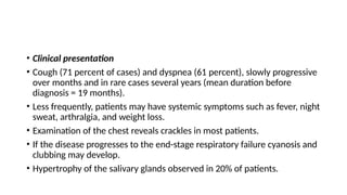 • Clinical presentation
• Cough (71 percent of cases) and dyspnea (61 percent), slowly progressive
over months and in rare cases several years (mean duration before
diagnosis = 19 months).
• Less frequently, patients may have systemic symptoms such as fever, night
sweat, arthralgia, and weight loss.
• Examination of the chest reveals crackles in most patients.
• If the disease progresses to the end-stage respiratory failure cyanosis and
clubbing may develop.
• Hypertrophy of the salivary glands observed in 20% of patients.
 