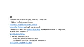 • CT
• The following features may be seen with LIP on HRCT
• Mid to lower lobe predominance
• thickening of bronchovascular bundles
• interstitial thickening along lymph channels 2
• small but variable sized pulmonary nodules (can be centrilobular or subpleural,
and are often ill-defined)
• ground-glass changes
• scattered thin-walled cysts
• usually deep within the lung parenchyma
• typically abut vessels (i.e. is perivascular or subpleural)
• mediastinal lymphadenopathy
 
