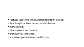 • Features suggesting malignant transformation include:
• lymphangitic or bronchovascular distribution,
• monoclonality,
• hilar or pleural involvement,
• bronchial wall infiltration,
• and loss of germinal center architecture.
 