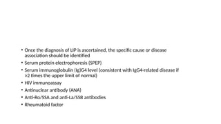 • Once the diagnosis of LIP is ascertained, the specific cause or disease
association should be identified
• Serum protein electrophoresis (SPEP)
• Serum immunoglobulin (Ig)G4 level (consistent with IgG4-related disease if
≥2 times the upper limit of normal)
• HIV immunoassay
• Antinuclear antibody (ANA)
• Anti-Ro/SSA and anti-La/SSB antibodies
• Rheumatoid factor
 