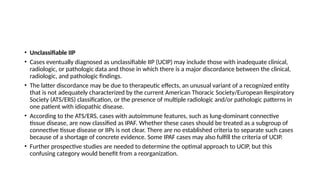 • Unclassifiable IIP
• Cases eventually diagnosed as unclassifiable IIP (UCIP) may include those with inadequate clinical,
radiologic, or pathologic data and those in which there is a major discordance between the clinical,
radiologic, and pathologic findings.
• The latter discordance may be due to therapeutic effects, an unusual variant of a recognized entity
that is not adequately characterized by the current American Thoracic Society/European Respiratory
Society (ATS/ERS) classification, or the presence of multiple radiologic and/or pathologic patterns in
one patient with idiopathic disease.
• According to the ATS/ERS, cases with autoimmune features, such as lung-dominant connective
tissue disease, are now classified as IPAF. Whether these cases should be treated as a subgroup of
connective tissue disease or IIPs is not clear. There are no established criteria to separate such cases
because of a shortage of concrete evidence. Some IPAF cases may also fulfill the criteria of UCIP.
• Further prospective studies are needed to determine the optimal approach to UCIP, but this
confusing category would benefit from a reorganization.
 