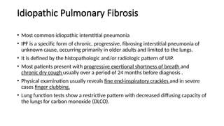 Idiopathic Pulmonary Fibrosis
• Most common idiopathic interstitial pneumonia
• IPF is a specific form of chronic, progressive, fibrosing interstitial pneumonia of
unknown cause, occurring primarily in older adults and limited to the lungs.
• It is defined by the histopathologic and/or radiologic pattern of UIP.
• Most patients present with progressive exertional shortness of breath and
chronic dry cough usually over a period of 24 months before diagnosis .
• Physical examination usually reveals fine end-inspiratory crackles and in severe
cases finger clubbing.
• Lung function tests show a restrictive pattern with decreased diffusing capacity of
the lungs for carbon monoxide (DLCO).
 