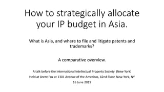 How to strategically allocate
your IP budget in Asia.
What is Asia, and where to file and litigate patents and
trademarks?
A comparative overview.
A talk before the International Intellectual Property Society (New York)
Held at Arent Fox at 1301 Avenue of the Americas, 42nd Floor, New York, NY
16 June 2019
 