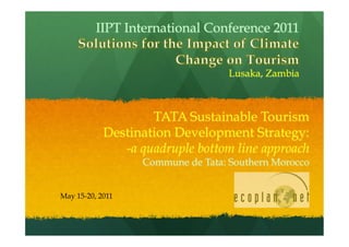 IIPT International Conference 2011


                                   Lusaka, Zambia



                    TATA Sustainable Tourism
            Destination Development Strategy:
               -a quadruple bottom line approach
                  Commune de Tata: Southern Morocco


May 15-20, 2011
 