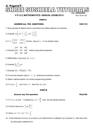 A. Nagaraj’S II P.U.C.MATHEMATICS- ANNUAL EXAM-2014

Trin : 9845222682

Max. Marks:100

PART-A
ANSWER ALL THE QUESTIONS

10X1=10

1. Give example of relation which is symmetric but neither reflexive nor transitive.



 1 
 

 1



2. Evaluate sin cos −1  −  − sin −1   
2
2



cos α
 sin α

3. If A = 

− sin α 
, find the value of α , if A is Identity matrix .
cos α 


101 102 103
4. Evaluate 104 105 106
107 108 109

without using direct expansion .

5. Differentiate sin [ cos(tan x) ] w.r.t.x
6. Evaluate

x2
∫ 1 + x 2 dx

(





) (





7. Evaluate 3a − 5b • 2a + 7b

)

8. If a line has direction ratios 2 , -1 , -2 , determine its direction cosines .
9. Define “optimal solution “to a linear programming problem.
10. If P ( A) =

1
2

and P ( B ) = 0

then find P ( A | B ) .
PART-B

Answer any Ten question

10x2=20

ab
then find the identity element .
4

11. If ∀a, b ∈ Q and * is defined by a ∗ b =




12. Find the value of sin −1  sin

3π 

5 

π

13. Solve ta n −1 2 x + ta n −1 3 x =

4

14. If each element of a row ( or a column ) of a determinant is multiplied by a constant K , then show that
Its value gets multiplied by K.

 