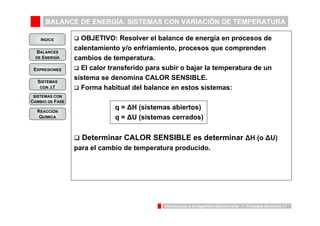 BALANCE DE ENERGÍA. SISTEMAS CON VARIACIÓN DE TEMPERATURA 
INDICE 
BALANCES 
DE ENERGÍA 
Introducción a la Ingeniería Química UVa - 1: Procesos Químicos 11 
EXPRESIONES 
SISTEMAS 
CON ΔT 
SISTEMAS CON 
CAMBIO DE FASE 
REACCIÓN 
QUÍMICA 
‰ OBJETIVO: Resolver el balance de energía en procesos de 
calentamiento y/o enfriamiento, procesos que comprenden 
cambios de temperatura. 
‰ El calor transferido para subir o bajar la temperatura de un 
sistema se denomina CALOR SENSIBLE. 
‰ Forma habitual del balance en estos sistemas: 
q = ΔH (sistemas abiertos) 
q = ΔU (sistemas cerrados) 
‰ Determinar CALOR SENSIBLE es determinar ΔH (o ΔU) 
para el cambio de temperatura producido. 
 