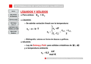 DETERMINACIÓN DE CAPACIDADES CALORÍFICAS 
INDICE 
BALANCES 
DE ENERGÍA 
c c 
c · dT 
T 
2 
p 
+ 
∫ 
1 p,T p,T 
2 1 
T 
c = = 
1 2 
( T - T 
) 2 
p 
c 6,2 cal p = 
Introducción a la Ingeniería Química UVa - 1: Procesos Químicos 14 
EXPRESIONES 
SISTEMAS 
CON ΔT 
SISTEMAS CON 
CAMBIO DE FASE 
REACCIÓN 
QUÍMICA 
LÍQUIDOS Y SÓLIDOS 
‰ Para ambos: 
‰ LÍQUIDOS: 
cp ≈ cv 
¾ Se admite variación lineal con la temperatura: 
cp a b · T = + 
¾ Bibliografía: valores en forma de ábacos o gráficos. 
‰ SÓLIDOS: 
¾ Ley de Dulong y Petit: para sólidos cristalinos de 
y a temperatura ambiente 
M ≤ 40 
mol ·K 
 