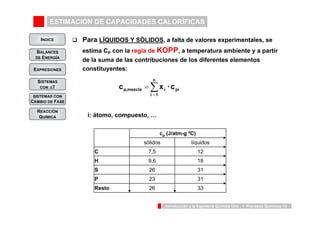 ESTIMACIÓN DE CAPACIDADES CALORÍFICAS 
INDICE 
BALANCES 
DE ENERGÍA 
cp,mezcla xi · cpi 
cp (J/atm-g ºC) 
sólidos líquidos 
C 7,5 12 
H 9,6 18 
S 26 31 
P 23 31 
Introducción a la Ingeniería Química UVa - 1: Procesos Químicos 15 
EXPRESIONES 
SISTEMAS 
CON ΔT 
SISTEMAS CON 
CAMBIO DE FASE 
REACCIÓN 
QUÍMICA 
‰ Para LÍQUIDOS Y SÓLIDOS, a falta de valores experimentales, se 
estima CP con la regla de KOPP, a temperatura ambiente y a partir 
de la suma de las contribuciones de los diferentes elementos 
constituyentes: 
n 
Σ= 
= 
i 1 
i: átomo, compuesto, … 
Resto 26 33 
 