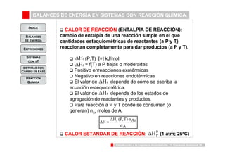 BALANCES DE ENERGÍA EN SISTEMAS CON REACCIÓN QUÍMICA. 
INDICE 
BALANCES 
DE ENERGÍA 
ΔH0r 
ΔH ΔHr (P,T)·nAr 
α 
A 
Introducción a la Ingeniería Química UVa - 1: Procesos Químicos 19 
EXPRESIONES 
SISTEMAS 
CON ΔT 
SISTEMAS CON 
CAMBIO DE FASE 
REACCIÓN 
QUÍMICA 
‰ CALOR DE REACCIÓN (ENTALPÍA DE REACCIÓN): 
cambio de entalpía de una reacción simple en el que 
cantidades estequiométricas de reactantes (a P y T) 
reaccionan completamente para dar productos (a P y T). 
ΔHr 
ΔHr 
‰ (P,T) [=] kJ/mol 
‰ = f(T) a P bajas o moderadas 
‰ Positivo enreacciones exotérmicas 
‰ Negativo en reacciones endotérmicas 
‰ El valor de ΔHr 
depende de cómo se escriba la 
ecuación estequiométrica. 
‰ El valor de ΔHr 
depende de los estados de 
agregación de reactantes y productos. 
‰ Para reacción a P y T donde se consumen (o 
generan) nAr moles de A: 
= 
‰ CALOR ESTANDAR DE REACCIÓN: (1 atm; 25ºC) 
 