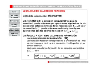 BALANCES DE ENERGÍA EN SISTEMAS CON REACCIÓN QUÍMICA. 
INDICE 
BALANCES 
DE ENERGÍA 
H · H · H 
Introducción a la Ingeniería Química UVa - 1: Procesos Químicos 20 
EXPRESIONES 
SISTEMAS 
CON ΔT 
SISTEMAS CON 
CAMBIO DE FASE 
REACCIÓN 
QUÍMICA 
‰ CÁLCULO DE CALORES DE REACCIÓN 
‰ (Medida experimental: CALORÍMETRO) 
‰ Ley de HESS: Si la ecuación estequiométrica para la 
reacción 1 puede obtenerse por operaciones algebraicas de las 
ecuaciones estequiométricas de las reacciones 2, 3, …, el calor 
de reacción puede obtenerse realizando las mismas 
operaciones con los calores de reacción y 
‰ CÁLCULO A PARTIR DE CALORES DE FORMACIÓN 
‰ CALOR ESTANDAR DE FORMACIÓN: 
‰ entalpía de reacción correspondiente a la formación de 1 mol 
de componente a partir de sus elementos constituyentes en su 
estado estándar. 
‰ el calor estándar de formación de las especies elementales 
(O2, …) es 0. 
‰ 
ΔH0r3 
ΔH0r1 
ΔH0r2 
H0 
f 
Δ 
Δ = Σ α Δ −Σ α Δ 0 
react f,react 
0 
prod f,prod 
0 
r 
 