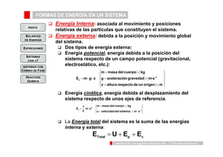 FORMAS DE ENERGÍA EN UN SISTEMA 
INDICE 
BALANCES 
DE ENERGÍA 
⎧ 
= = 
E m · g · z -2 
p 
⎪⎩ 
⎪⎨ ⎧ 
m masa del cuerpo kg 
g = aceleración gravedad = 
m ·s 
m = masa del cuerpo = 
kg 
E 1 -1 
u velocidad del sistema m · s 
⎪⎬ ⎫ 
⎫ 
Introducción a la Ingeniería Química UVa - 1: Procesos Químicos 3 
EXPRESIONES 
SISTEMAS 
CON ΔT 
SISTEMAS CON 
CAMBIO DE FASE 
REACCIÓN 
QUÍMICA 
‰ Energía Interna: asociada al movimiento y posiciones 
relativas de las partículas que constituyen el sistema. 
‰ Energía externa: debida a la posición y movimiento global 
del sistema. 
‰ Dos tipos de energía externa: 
‰ Energía potencial, energía debida a la posición del 
sistema respecto de un campo potencial (gravitacional, 
electrostático, etc.): 
‰ Energía cinética, energía debida al desplazamiento del 
sistema respecto de unos ejes de referencia. 
2 
‰ La Energía total del sistema es la suma de las energías 
interna y externa: 
Total p c E = U + E + E 
·m ·u 
2 
c = = 
⎪⎭ 
= 
z altura respecto de un origen m 
⎪⎭ 
⎪⎬ 
⎪⎩ 
⎪⎨ 
= = 
= 
 